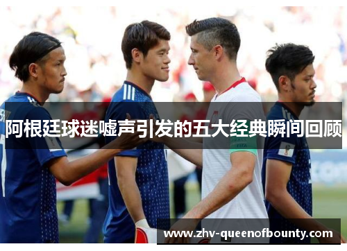 阿根廷球迷嘘声引发的五大经典瞬间回顾 阿根廷球迷嘘声引发的五大经典瞬间回顾